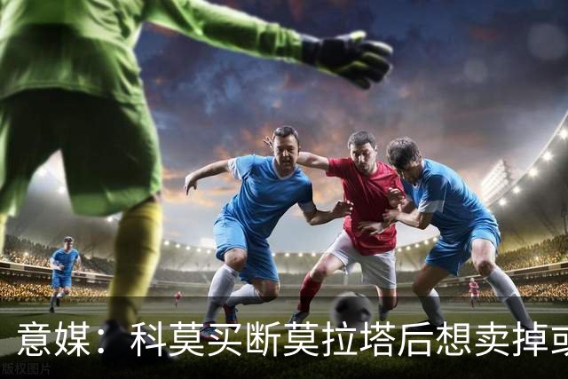 意媒：科莫买断莫拉塔后想卖掉或外租 米兰卸下了一个包袱